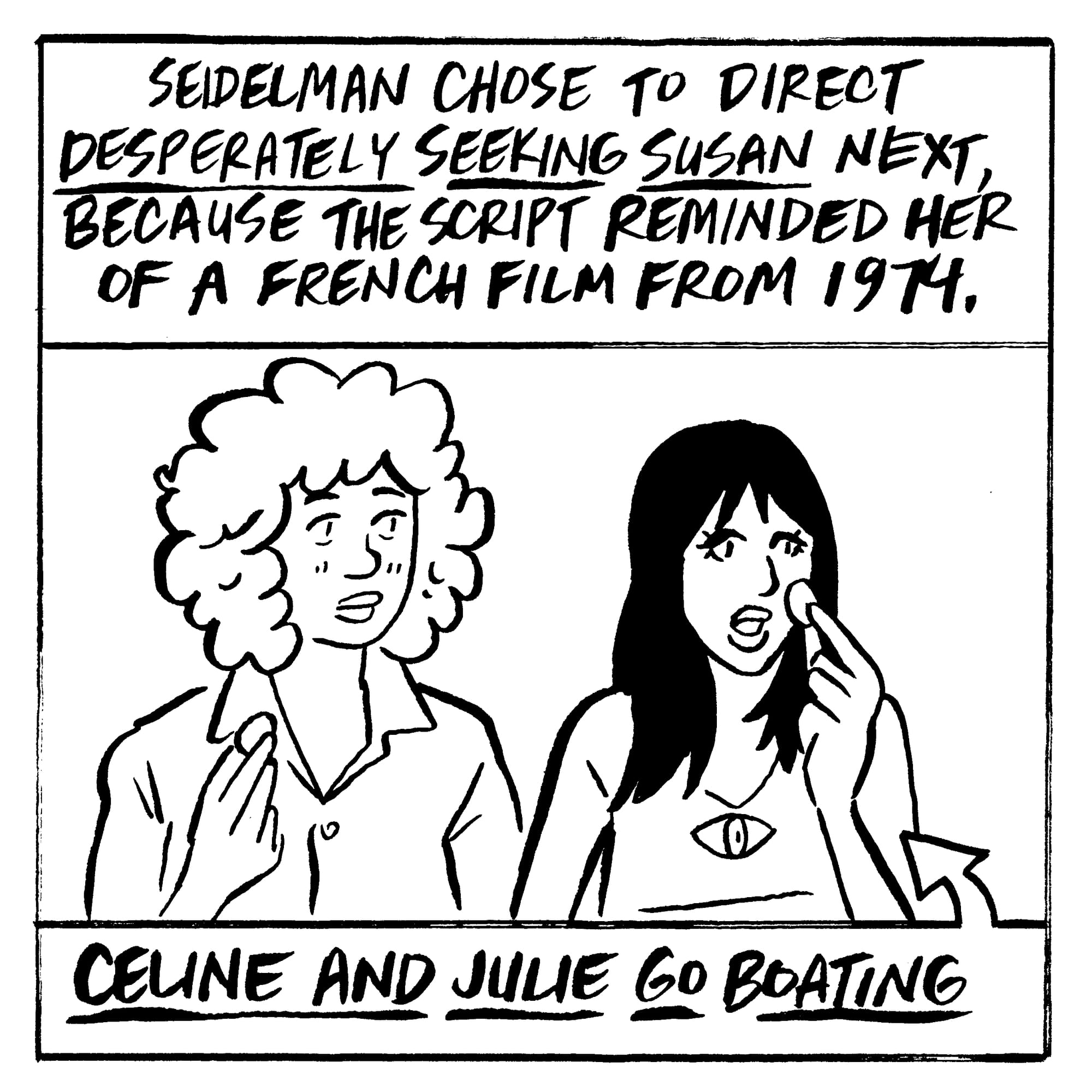 Seidelman chose to direct Desperately Seeking Susan next, because the script reminded her of a French film from 1974: Celine and Julie Go Boating.