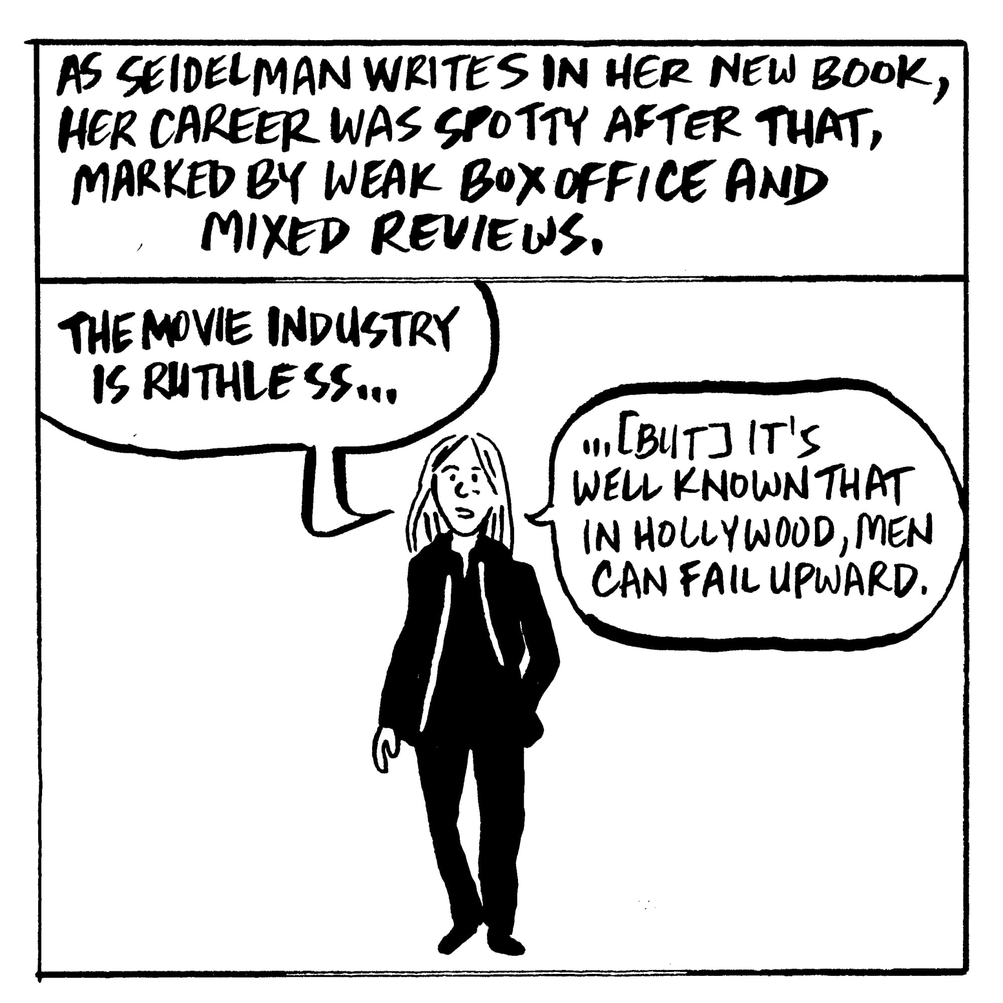 As Seidelman writes in her new book, her career was spotty after that, marked by weak box office and mixed reviews. "The movie industry is ruthless...[but] it’s well known that in Hollywood, men can fail upward."