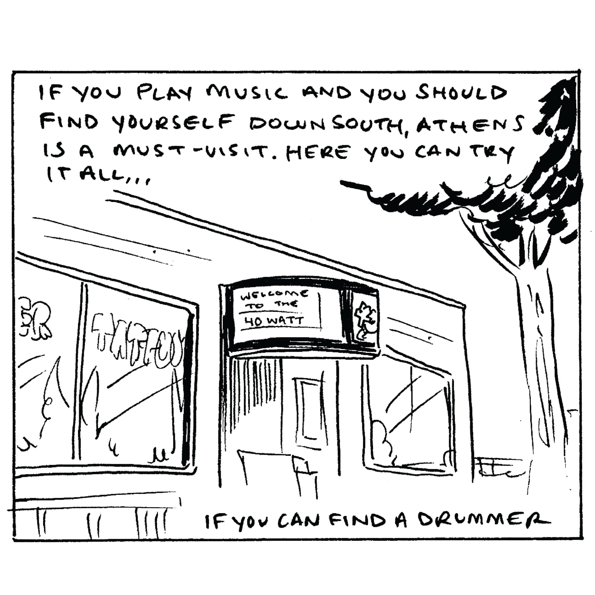 If you’re so inclined it’s not hard to find a stage to play on, and the people booking shows aren’t hard to meet. The people here genuinely love music. If you play music and you should find yourself traveling through the south, Athens is a destination. Here, you can try it all…if you can find a drummer.